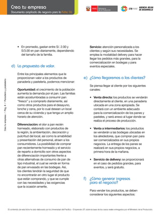 Documento ampliado de negocio para la Ficha 16

	
	

•	 En	promedio,	gastan	entre	S/.	2.00	y
	 S/3.00	en	pan	diariamente,	dependiendo
del tamaño de la familia.

	

Crea tu empresa / Pág. 4 / Panadería y pastelería

d) La propuesta de valor.
Entre los principales elementos que le
proporcionan valor a los productos de
panadería y pastelería, podemos mencionar:

Servicio: atención personalizada a los
clientes	y	según	sus	necesidades.	Se
emplea la modalidad delivery para hacer
llegar los pedidos más grandes, para la
comercialización en bodegas y para
eventos especiales.

e) ¿Cómo llegaremos a los clientes?
	

Oportunidad: el crecimiento de la población
aumenta la demanda por el pan. Las familias
están acostumbradas a consumir pan
“fresco” y a comprarlo diariamente, así
como otros productos para el desayuno,
lonche y cena, por lo cual desean un local
cerca de su vivienda y que tenga un amplio
horario de atención.
Diferenciación: el olor a pan recién
horneado, elaborado con productos de
la región, la ambientación, decoración y
pulcritud del local, así como la amabilidad
y presentación del personal, atraen a los
consumidores. La posibilidad de comprar
pan recientemente horneado y el servicio
de reparto a domicilio son otros aspectos
de diferenciación importantes frente a
otras alternativas de consumo de pan de
tipo industrial, el cual se vende en forma
de pan envasado en las bodegas. Así,
los clientes tendrán la seguridad de que
no encontrarán en otro lugar el producto
que están comprando, y que se cumple
con las necesidades y las exigencias
que la ocasión amerite.

Se	piensa	llegar	al	cliente	por	los	siguientes		
canales:

	

•	 Venta	directa: los productos se venderán
directamente al cliente, en una panadería
	 ubicada	en	una	zona	apropiada.	Se
contará con un ambiente adecuado
para la comercialización de los panes y
pasteles, y será anexo al lugar donde se
realiza el proceso de producción.

	

	

•	 Venta	a	intermediarios: los productos
se venderán a las bodegas ubicadas en
los alrededores, que compran pan para
ser comercializados en sus propios
negocios. La entrega de los panes se
realizará en sus propios negocios, a
primera hora de la mañana.

	

•	 Servicio	de	delivery: se proporcionará
en el caso de pedidos grandes, para
eventos, y será gratuito.

f) ¿Cómo generar ingresos
para el negocio?
Para vender los productos, se deben
considerar los siguientes aspectos:

El contenido de esta ficha ha sido elaborado por la Universidad del Pacífico - Emprende UP, sobre la base de los casos reales entregados por el Ministerio de la Producción.

 