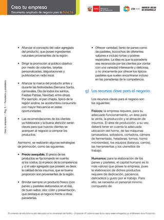 Documento ampliado de negocio para la Ficha 16

•	 Afianzar	el	concepto	del	valor	agregado
del producto, que posee ingredientes
naturales provenientes de la región.

	

Crea tu empresa / Pág. 5 / Panadería y pastelería

	

•	 Dirigir	la	promoción	al	público	objetivo
por medio de volantes, tarjetas
personalizadas, degustaciones y
publicidad en radio local.

	
	
	
	

•	
	
	
	

	
	

Afianzar	la	marca	del	producto	antes	y
durante	las	festividades	(Semana	Santa,
carnavales,	Día	de	todos	los	santos,
Fiestas	Patrias,	Navidad,	entre	otras).
Por ejemplo, el pan chapla, típico de la
región andina, se acostumbra consumirlo
con mayor frecuencia en estas
oportunidades.

	

g) Los recursos clave para el negocio.
Los recursos claves para el negocio son
los siguientes:
	

Físicos: la empresa requiere, para su
adecuado funcionamiento, un área para
la venta, la producción y el almacén de
insumos. El área de producción, a su vez,
deberá tener en cuenta la adecuada
ubicación del horno, de las máquinas
(amasadora, sobadora, cortadora, cámara
de fermentado, heladeras, tornos, horno
microondas), los equipos (balanza, carros),
las herramientas y los utensilios de
trabajo.

	

Humanos: para la elaboración de los
panes y pasteles, el capital humano es lo
más valioso que posee la empresa, pues
la elaboración de dichos productos
requiere de dedicación, paciencia,
delicadeza y gusto por el trabajo. Para
ello, se necesita un personal mínimo
compuesto de:

•	 Las	recomendaciones	de	los	clientes
	 ya	fidelizados	y	la	buena	atención	serán
claves para que nuevos clientes se
acerquen al negocio a comprar los
productos.
Asimismo, se realizarán algunas estrategias
de promoción, como las siguientes:

	
	

•	 Precio	asequible. El precio de los
	 productos	se	fija	tomando	en	cuenta:
a) los costos, b) el precio de la competencia
y c) el valor agregado que poseen; es decir,
la calidad de los insumos, que en buena
proporción son provenientes de la región.

	

•	 Brindar	siempre	un	producto	fresco	(con
panes y pasteles elaborados en el día),
de buen sabor, olor, color y presentación,
que destaque al negocio frente a otras
panaderías.

•	 Ofrecer	variedad,	tanto	de	panes	como
de pasteles, bizcochos de diferentes
sabores e incluso tortas y postres
especiales. La idea es que la panadería
sea reconocida por los clientes por contar
con una variedad interesante y deliciosa,
y no únicamente por ofrecer los típicos
pasteles que suelen encontrarse incluso
en las panaderías de la competencia.

El contenido de esta ficha ha sido elaborado por la Universidad del Pacífico - Emprende UP, sobre la base de los casos reales entregados por el Ministerio de la Producción.

 