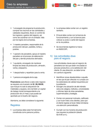 Documento ampliado de negocio para la Ficha 16

	

	

•	 La	empresa	debe	contar	con	un	registro
sanitario.

	

•	 El	local	debe	contar	con	la	licencia	de
funcionamiento y con la licencia para
colocar su aviso o cartel del negocio
en la vía pública.

•	 1	maestro	panadero,	responsable	de	la
producción del pan, pasteles, tortas y
postres.

	
	

•	 Se	recomienda	registrar	la	marca
	 en	INDECOPI.

	

•	 1	operario	de	panadería,	apoya	al	maestro
panadero en el proceso de elaboración
del pan y demás productos derivados.

h) Las actividades clave
para el negocio.

	

•	 1	ayudante,	encargado	de	mantener
limpias las áreas de producción, almacén,
venta y despacho.

	

•	 1	despachador	y	repartidor	para	la	venta.

	

•	 1	persona	encargada	de	la	caja.

	
Crea tu empresa / Pág. 6 / Panadería y pastelería

•	 1	encargado	de	programar	la	producción,
comprar los insumos en las cantidades y
calidades requeridos, llevar un control de
los ingresos y gastos del negocio, así
como de coordinar con el contador. Vela
por los logros de la empresa.

Financieros: para llevar a cabo este negocio
se requiere una inversión de S/.	28,169.00,
que incluye no solo la adquisición de
materiales y equipos, sino también un capital
de trabajo inicial (correspondiente a la
producción de un mes) y que puede ser
aportado por el dueño del negocio.

Las actividades claves para el negocio de
panadería son las que están vinculadas al
proceso productivo y a la satisfacción del
cliente. En esa dirección, se debe tomar
en cuenta lo siguiente:
	

	
	

	
Asimismo, se debe considerar lo siguiente:

Registros
	

•	 La	empresa	debe	estar	formalmente
constituida como persona jurídica.

	

	
	

•	 Identificar	zonas	desatendidas	o	aquella
en las que el pan ofrecido no cumpla con
los estándares de calidad requeridos por
la población.
•	 Escoger	una	ubicación	de	alto	tránsito:
cerca de colegios, institutos, universidades
	 y	oficinas;	lejos	de	otras	panaderías,		 	
supermercados y bodegas.
•	 Contar	con	personal	motivado,	calificado
y con buen trato a los clientes, para que
	 el	cliente	regrese	al	local.	Debe	brindarse
una atención personalizada.
•	 Cumplir	con	los	horarios	de	producción
que requiera la población (desde
	 las	6:00	a.m.).

El contenido de esta ficha ha sido elaborado por la Universidad del Pacífico - Emprende UP, sobre la base de los casos reales entregados por el Ministerio de la Producción.

 