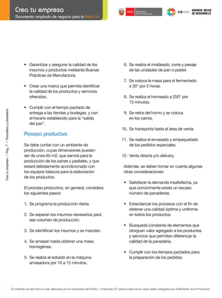 Documento ampliado de negocio para la Ficha 16

	
	

Crea tu empresa / Pág. 7 / Panadería y pastelería

	

	

•	 Garantizar	y	asegurar	la	calidad	de	los
	 insumos	y	productos	mediante	Buenas
Prácticas de Manufactura.
•	 Crear	una	marca	que	permita	identificar
la calidad de los productos y servicios
ofrecidos.
•	 Cumplir	con	el	tiempo	pactado	de
entrega a las tiendas y bodegas, y con
el horario establecido para la “salida
del pan”.

	

6.	 Se	realiza	el	moldeado,	corte	y	pesaje
de las unidades de pan o pastel.

	
	

7.	 Se	coloca	la	masa	para	el	fermentado	
	 a	30°	por	2	horas.

	
	

8.	 Se	realiza	el	horneado	a	250°	por
	 15	minutos.

	

9.	 Se	retira	del	horno	y	se	coloca
en los carros.

	
	

Se	debe	contar	con	un	ambiente	de		
	
producción, cuyas dimensiones pueden
ser	de	unos	65	m2,	que	servirá	para	la
producción de los panes y pasteles, y que
estará debidamente acondicionado con
los equipos básicos para la elaboración
de los productos.

	

10.	 Se	transporta	hasta	el	área	de	venta.

	

Proceso productivo

11.	 Se	realiza	el	envasado	y	empaquetado
de los pedidos especiales.

	

12.	 Venta	directa	y/o	delivery.
Además, se deben tomar en cuenta algunas
otras consideraciones:

	

•	 Satisfacer	la	demanda	insatisfecha,	ya		
que comúnmente existe un escaso
número de panaderías.

	

•	 Estandarizar	los	procesos	con	el	fin	de
obtener una calidad óptima y uniforme
en todos los productos.

	

•	 Búsqueda	constante	de	elementos	que
otorguen valor agregado a los productos
y servicios que permitan diferenciar la
calidad de la panadería.

	

•	 Cumplir	con	los	tiempos	pactados	para
la preparación de los pedidos.

El proceso productivo, en general, considera
los siguientes pasos:
	

1.	 Se	programa	la	producción	diaria.

	

2.	 Se	separan	los	insumos	necesarios	para
ese volumen de producción.

	

3.	 Se	identifican	los	insumos	y	se	mezclan.

	

4.	 Se	amasan	hasta	obtener	una	masa
homogénea.

	
	

5.	 Se	realiza	el	sobado	en	la	máquina
	 amasadora	por	10	a	15	minutos.

El contenido de esta ficha ha sido elaborado por la Universidad del Pacífico - Emprende UP, sobre la base de los casos reales entregados por el Ministerio de la Producción.

 