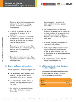 Documento ampliado de negocio para la Ficha 16

	

Crea tu empresa / Pág. 8 / Panadería y pastelería

	

	

	

•	 Contar	con	proveedores	que	abastezcan
los insumos de manera continua y
ofrezcan adecuadas condiciones de
	 financiamiento.
•	 Contar	con	fichas	técnicas	para	la	
preparación de cada uno de los
productos.
•	 Desarrollo	de	un	sistema	de	control	de
inventarios que permita contar con los
insumos necesarios en el momento y
cantidad que se requiera.
•	 Desarrollo	de	un	sistema	de	control	de
calidad estricto, con estándares, pesos y
medidas para los insumos más
importantes.

	

•	 Los	restaurantes	y	las	fuentes	de
soda que ofrecen diversos tipos de
sándwiches.

	

	

•	 Las	cafeterías	o	restaurantes	de	las	
entidades públicas y privadas localizadas
en los alrededores de la panadería, como
universidades, institutos, colegios,
hospitales, clínicas, hoteles, empresas,
entre otras.

	

•	 Empresa	Fleischmann,	proveedor	de	
materia prima de calidad.

	

•	 La	Municipalidad	donde	se	desarrollan
programas de capacitación para las
MYPE, se organizan ferias y se apoya
	 la	organización	de	las	fiestas	tradicionales
de la región.

	
	

•	 Desarrollo	de	un	sistema	de	control	que
reduzca los despilfarros en la elaboración
de los productos.

i) Socios y aliados estratégicos.

	

•	 El	programa	radial	local	en	el	cual	se
hará publicidad al producto.

j) ¿Cómo es la estructura de costos
en este negocio?

Para la empresa, sus aliados estratégicos son:
	

•	 Los	proveedores	que	abastecen	de	los
insumos y la materia prima para la
elaboración de los panes y pasteles.

	
	

•	 Las	empresas	que	ofrecen	servicio	de
	 catering,	para	que	prefieran	nuestros	
productos.

Los costos que se detallan a continuación
corresponden a la producción de las
siguientes unidades mensuales:

	

	

Producto	

	

Panes	

	

Pasteles	

Cantidad
90,000
4,500

•	 Los	negocios	de	cadenas	de	tiendas
que venden alimentos envasados y
sándwiches.

El contenido de esta ficha ha sido elaborado por la Universidad del Pacífico - Emprende UP, sobre la base de los casos reales entregados por el Ministerio de la Producción.

 