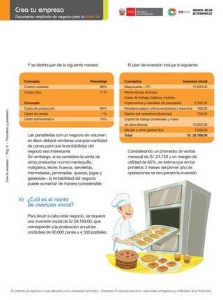 Documento ampliado de negocio para la Ficha 16

Y se distribuyen de la siguiente manera:

	

Concepto	

	
	
	

Concepto	

	

Costo	de	producción	

	

Gasto	de	ventas	

	

Gasto	administrativo	

El plan de inversión incluye lo siguiente:

Porcentaje

	

Conceptos	

Costos	variables	

89%

	

Maquinarias	+	PC		

Costos	fijos	

11%

Inversión	inicial
10,000.00

Herramientas diversas

Crea tu empresa / Pág. 9 / Panadería y pastelería

(mesa de trabajo, balanza, moldes,
implementos	y	utensilios	de	panadería)	

89%

	

Mobiliario	básico	(vitrina	exhibidora	y	estantes)	

760.00

1%

	

Gastos	pre	operativos	(licencias)	

750.00

10%

	

Capital	de	trabajo	(materiales	y	mano

	

de	obra	directa)		

	

	

	

Alquiler	y	otros	gastos	fijos	

	

Total	

Las panaderías son un negocio de volumen;
es decir, deberá venderse una gran cantidad
de panes para que la rentabilidad del
negocio sea interesante.
Sin	embargo,	si	se	considera	la	venta	de	
otros productos –como mantequilla,
margarina, leche, huevos, servilletas,
mermeladas, jamonadas, quesos, jugos y
gaseosas–, la rentabilidad del negocio
puede aumentar de manera considerable.

	
	
	
	

5,395.00

10,264.00
1,000.00
S/.	28,169.00

Considerando	un	promedio	de	ventas	
mensual	de	S/.	24,740	y	un	margen	de	
utilidad	de	65%,	se	estima	que	en	los
primeros	3	meses	del	primer	año	de	
operaciones se recuperará la inversión.

k) ¿Cuál es el monto
de inversión inicial?
	
	

Para llevar a cabo este negocio, se requiere
una	inversión	inicial	de	S/.28,169.00,	que
corresponde a la producción anual (en
unidades)	de	90,000	panes	y	4,500	pasteles.

El contenido de esta ficha ha sido elaborado por la Universidad del Pacífico - Emprende UP, sobre la base de los casos reales entregados por el Ministerio de la Producción.

 