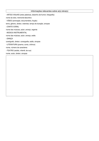 Informações relevantes sobre a(s) obra(s)
−ARTES VISUAIS (artes plásticas, desenho de humor, fotografia)
nome da obra, memorial descritivo
−VÍDEO (animação, documentário, ficção)
tema, gênero, diretor, roteirista, tempo de duração, sinopse
−CANTO CORAL
nome das músicas, autor, arranjo, regente
−MÚSICA INSTRUMENTAL
nome das músicas, autor, arranjo, estilo
−DANÇA
coreógrafo, diretor, coreografia, estilo, sinopse
−LITERATURA (poema, conto, crônica)
nome, número de caracteres
−TEATRO (adulto, infantil, de rua)
nome, autor, diretor, sinopse
 