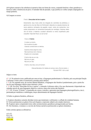 d) O gênero narrativo faz referência à narrativa feita em forma de versos, contando histórias e fatos grandiosos e
heroicos sobre a história de um povo. O narrador fala do passado, o que justifica os verbos sempre empregados no
tempo pretérito.
4) Compare os textos
Julgue os itens:
( F ) I. No primeiro texto, publicado por uma revista, a linguagem predominante é a literária, pois sua principal função
é informar o leitor sobre os transtornos causados pelos detritos.
( F ) II. No segundo texto, do escritor Manuel Bandeira, a linguagem não literária é predominante, pois o poeta faz
uso de uma linguagem objetiva para informar o leitor.
( V ) III. No texto “Descuidar do lixo é sujeira”, a intenção é informar sobre o lixo que diariamente é depositado nas
calçadas através de uma linguagem objetiva e concisa, marca dos textos não literários.
( V ) IV. O texto “O bicho” é construído em versos e estrofes e apresenta uma linguagem plurissignificativa, isto é,
permeada por metáforas e simbologias, traços determinantes da linguagem literária.
5) Sobre os gêneros literários, afirma-se:
I. O gênero dramático somente abordam textos que tematizam o sofrimento e a aflição da condição humana.
II. Textos pertencentes ao gênero lírico privilegiam a expressão subjetiva de estados interiores.
III. O gênero épico compreende textos sobre acontecimentos grandiosos protagonizados por heróis.
IV. Em literatura, o romance e a novela são formas narrativas pertencentes ao gênero dramático.
Estão corretas apenas as afirmativas
a) I e II.
b) I e IV.
c) III e IV.
d) II e III.
 