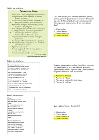 6) Leia o texto abaixo.
Uma obra literária pode combinar diferentes gêneros,
embora, de modo geral, um deles se mostre dominante.
O poema de Manoel de Barros, predominantemente
lírico, apresenta características de um outro gênero.
Qual?
a) Gênero épico.
b) Gênero poético.
c) Gênero dramático.
d) Gênero narrativo.
7) Leia o texto abaixo.
O poema apresenta um conflito. O conflito é percebido
nas oposições luz X treva; Oxalá velho X Inhansã;
signo de capricórnio X signo de libra. Quais as marcas
do gênero dramático, além do conflito?
a) Presença de discurso.
b) Presença de rubrica.
c) Presença de sentimentos individuais.
d) Presença de eu-lírico.
8) Leia o texto abaixo.
Qual o gênero literário desse texto?
a) Gênero épico.
b) Gênero poético.
c) Gênero dramático.
d) Gênero narrativo.
 