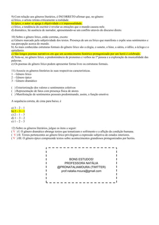 9) Com relação aos gêneros literários, é INCORRETO afirmar que, no gênero:
a) lírico, o artista retrata criticamente a realidade.
b) épico, o autor se apega à objetividade e à impessoalidade.
c) lírico, a tendência do escritor é revelar as emoções que o mundo causou nele.
d) dramático, há ausência de narrador, apresentando-se um conflito através do discurso direto.
10) Sobre o gênero lírico, estão corretas, exceto:
a) Gênero marcado pela subjetividade dos textos. Presença de um eu lírico que manifesta e expõe seus sentimentos e
sua percepção acerca do mundo.
b) As mais conhecidas estruturas formais do gênero lírico são a elegia, o soneto, o hino, a sátira, o idílio, a écloga e o
epitalâmio.
c) São longos poemas narrativos em que um acontecimento histórico protagonizado por um herói é celebrado.
d) Nota-se, no gênero lírico, a predominância de pronomes e verbos na 1ª pessoa e a exploração da musicalidade das
palavras.
e) Os poemas do gênero lírico podem apresentar forma livre ou estruturas formais.
11) Associe os gêneros literários às suas respectivas características.
1 – Gênero lírico
2 – Gênero épico
3 – Gênero dramático
( ) Exteriorização dos valores e sentimentos coletivos
( ) Representação de fatos com presença física de atores
( ) Manifestação de sentimentos pessoais predominando, assim, a função emotiva
A sequência correta, de cima para baixo, é
a) 3 – 2 – 1
b) 2 – 3 – 1
c) 2 – 1 – 3
d) 1 – 3 – 2
e) 1 – 2 – 3
12) Sobre os gêneros literários, julgue os itens a seguir:
( V ) I. O gênero dramático abrange textos que tematizam o sofrimento e a aflição da condição humana.
( V ) II. Textos pertencentes ao gênero lírico privilegiam a expressão subjetiva de estados interiores.
( V ) III. O gênero épico compreende textos sobre acontecimentos grandiosos protagonizados por heróis.
BONS ESTUDOS!
PROFESSORA NATÁLIA
@PRONATALIAMOURA (TWITTER)
prof.natalia.moura@gmail.com
 