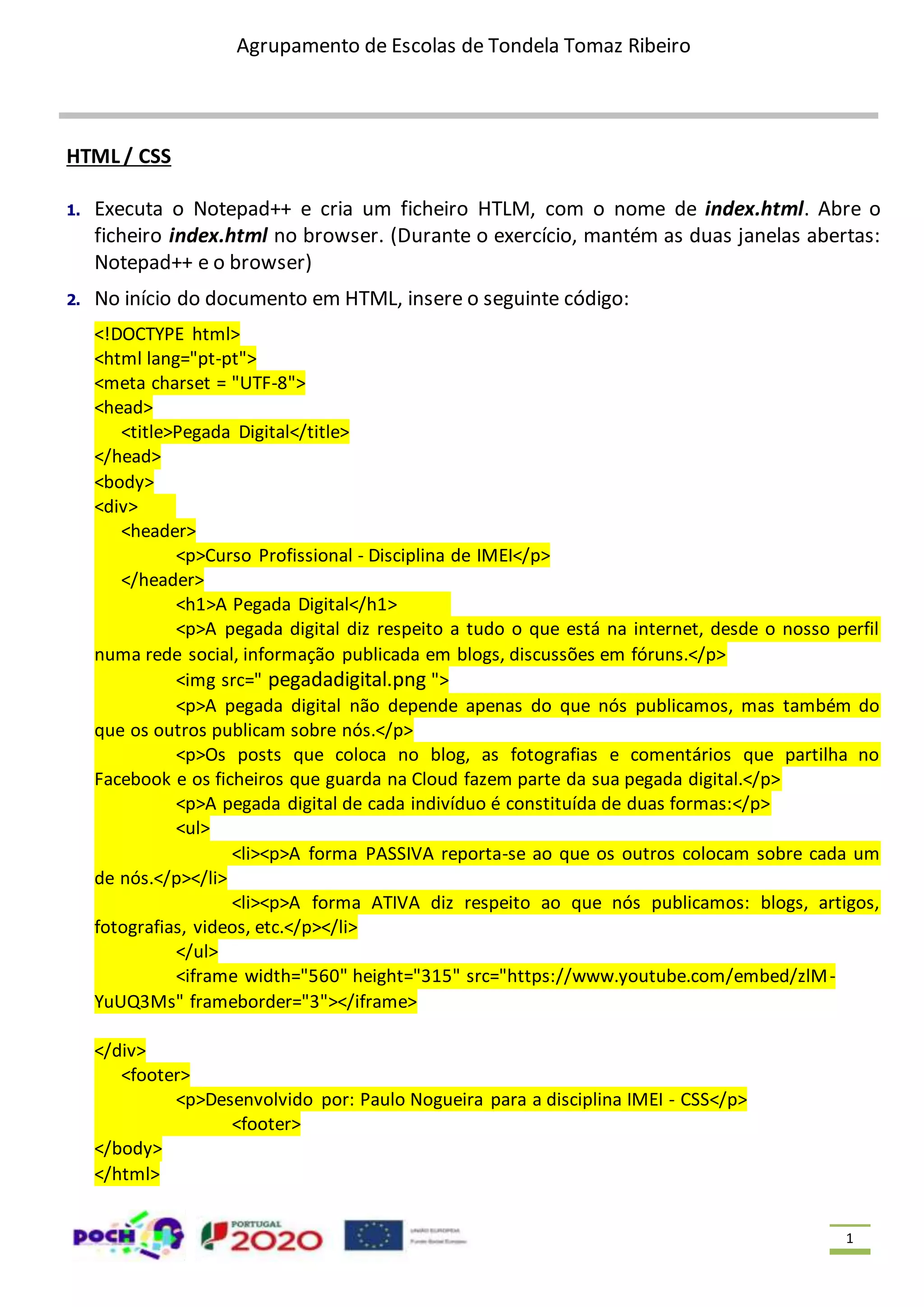 Agrupamento de Escolas de Tondela Tomaz Ribeiro 1 HTML / CSS 1. Executa o Notepad++ e cria um ficheiro HTLM, com o nome de index.html. Abre o ficheiro index.html no browser. (Durante o exercício, mantém as duas janelas abertas: Notepad++ e o browser) 2. No início do documento em HTML, insere o seguinte código: <!DOCTYPE html> <html lang="pt-pt"> <meta charset = "UTF-8"> <head> <title>Pegada Digital</title> </head> <body> <div> <header> <p>Curso Profissional - Disciplina de IMEI</p> </header> <h1>A Pegada Digital</h1> <p>A pegada digital diz respeito a tudo o que está na internet, desde o nosso perfil numa rede social, informação publicada em blogs, discussões em fóruns.</p> <img src=" pegadadigital.png "> <p>A pegada digital não depende apenas do que nós publicamos, mas também do que os outros publicam sobre nós.</p> <p>Os posts que coloca no blog, as fotografias e comentários que partilha no Facebook e os ficheiros que guarda na Cloud fazem parte da sua pegada digital.</p> <p>A pegada digital de cada indivíduo é constituída de duas formas:</p> <ul> <li><p>A forma PASSIVA reporta-se ao que os outros colocam sobre cada um de nós.</p></li> <li><p>A forma ATIVA diz respeito ao que nós publicamos: blogs, artigos, fotografias, videos, etc.</p></li> </ul> <iframe width="560" height="315" src="https://www.youtube.com/embed/zlM- YuUQ3Ms" frameborder="3"></iframe> </div> <footer> <p>Desenvolvido por: Paulo Nogueira para a disciplina IMEI - CSS</p> <footer> </body> </html> 