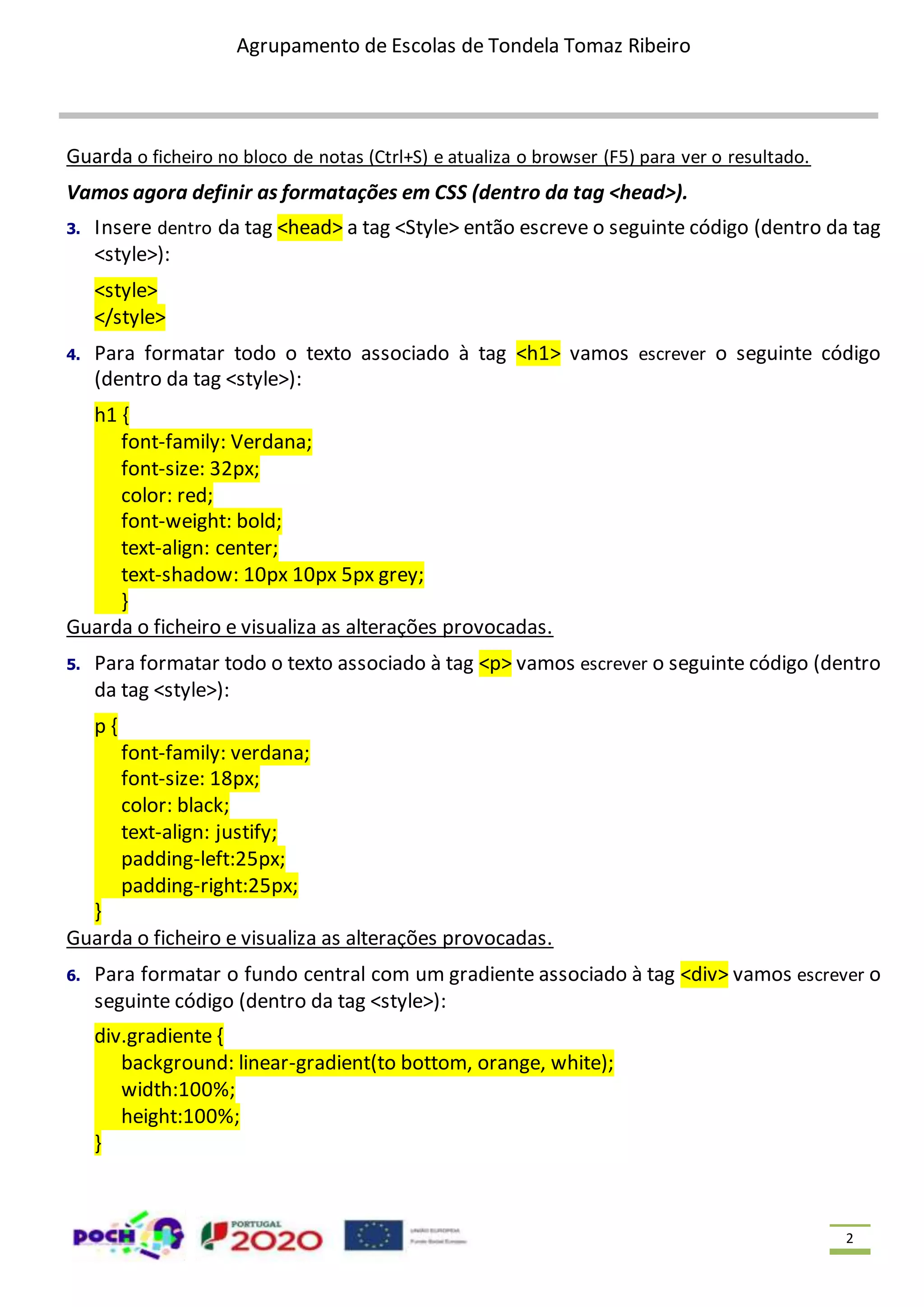 Agrupamento de Escolas de Tondela Tomaz Ribeiro 2 Guarda o ficheiro no bloco de notas (Ctrl+S) e atualiza o browser (F5) para ver o resultado. Vamos agora definir as formatações em CSS (dentro da tag <head>). 3. Insere dentro da tag <head> a tag <Style> então escreve o seguinte código (dentro da tag <style>): <style> </style> 4. Para formatar todo o texto associado à tag <h1> vamos escrever o seguinte código (dentro da tag <style>): h1 { font-family: Verdana; font-size: 32px; color: red; font-weight: bold; text-align: center; text-shadow: 10px 10px 5px grey; } Guarda o ficheiro e visualiza as alterações provocadas. 5. Para formatar todo o texto associado à tag <p> vamos escrever o seguinte código (dentro da tag <style>): p { font-family: verdana; font-size: 18px; color: black; text-align: justify; padding-left:25px; padding-right:25px; } Guarda o ficheiro e visualiza as alterações provocadas. 6. Para formatar o fundo central com um gradiente associado à tag <div> vamos escrever o seguinte código (dentro da tag <style>): div.gradiente { background: linear-gradient(to bottom, orange, white); width:100%; height:100%; } 