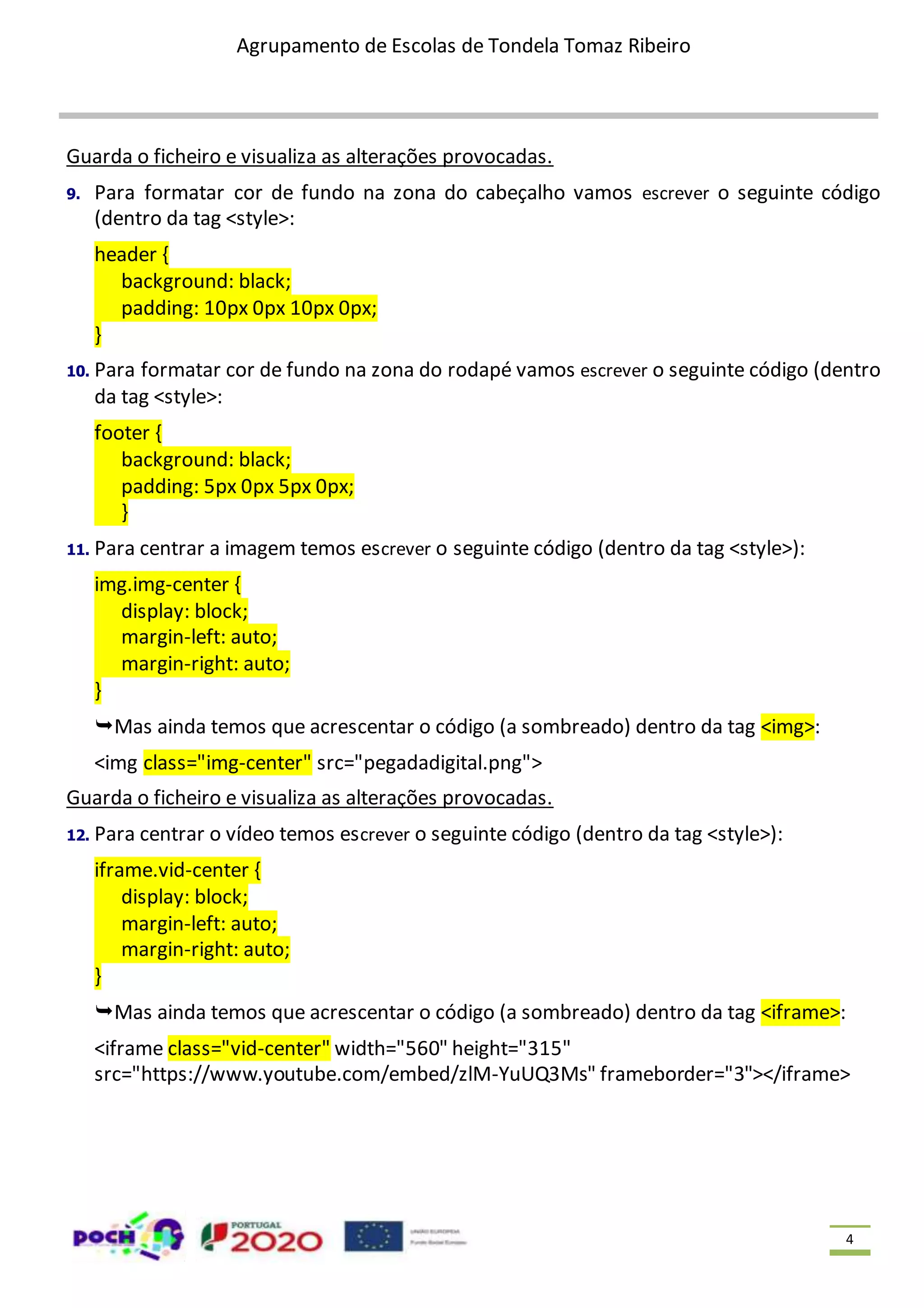 Agrupamento de Escolas de Tondela Tomaz Ribeiro 4 Guarda o ficheiro e visualiza as alterações provocadas. 9. Para formatar cor de fundo na zona do cabeçalho vamos escrever o seguinte código (dentro da tag <style>: header { background: black; padding: 10px 0px 10px 0px; } 10. Para formatar cor de fundo na zona do rodapé vamos escrever o seguinte código (dentro da tag <style>: footer { background: black; padding: 5px 0px 5px 0px; } 11. Para centrar a imagem temos escrever o seguinte código (dentro da tag <style>): img.img-center { display: block; margin-left: auto; margin-right: auto; } Mas ainda temos que acrescentar o código (a sombreado) dentro da tag <img>: <img class="img-center" src="pegadadigital.png"> Guarda o ficheiro e visualiza as alterações provocadas. 12. Para centrar o vídeo temos escrever o seguinte código (dentro da tag <style>): iframe.vid-center { display: block; margin-left: auto; margin-right: auto; } Mas ainda temos que acrescentar o código (a sombreado) dentro da tag <iframe>: <iframe class="vid-center" width="560" height="315" src="https://www.youtube.com/embed/zlM-YuUQ3Ms" frameborder="3"></iframe> 