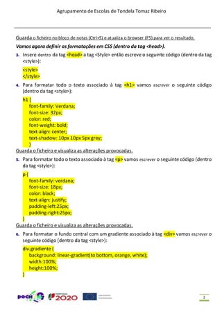 Agrupamento de Escolas de Tondela Tomaz Ribeiro
2
Guarda o ficheiro no bloco de notas (Ctrl+S) e atualiza o browser (F5) para ver o resultado.
Vamos agora definir as formatações em CSS (dentro da tag <head>).
3. Insere dentro da tag <head> a tag <Style> então escreve o seguinte código (dentro da tag
<style>):
<style>
</style>
4. Para formatar todo o texto associado à tag <h1> vamos escrever o seguinte código
(dentro da tag <style>):
h1 {
font-family: Verdana;
font-size: 32px;
color: red;
font-weight: bold;
text-align: center;
text-shadow: 10px 10px 5px grey;
}
Guarda o ficheiro e visualiza as alterações provocadas.
5. Para formatar todo o texto associado à tag <p> vamos escrever o seguinte código (dentro
da tag <style>):
p {
font-family: verdana;
font-size: 18px;
color: black;
text-align: justify;
padding-left:25px;
padding-right:25px;
}
Guarda o ficheiro e visualiza as alterações provocadas.
6. Para formatar o fundo central com um gradiente associado à tag <div> vamos escrever o
seguinte código (dentro da tag <style>):
div.gradiente {
background: linear-gradient(to bottom, orange, white);
width:100%;
height:100%;
}
 