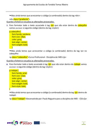 Agrupamento de Escolas de Tondela Tomaz Ribeiro
3
Mas ainda temos que acrescentar o código (a sombreado) dentro da tag <div>:
<div class="gradiente">
Guarda o ficheiro e visualiza as alterações provocadas.
7. Para formatar todo o texto associado à tag <p> que vão estar dentro do cabeçalho
vamos escrever o seguinte código (dentro da tag <style>):
p.cabecalho {
font-family: verdana;
font-size: 18px;
color: grey;
text-align: center;
font-weight: bold;
}
Mas ainda temos que acrescentar o código (a sombreado) dentro da tag <p> no
cabeçalho:
<p class="cabecalho">Curso Profissional - Disciplina de IMEI</p>
Guarda o ficheiro e visualiza as alterações provocadas.
8. Para formatar todo o texto associado à tag <p> que vão estar dentro do rodapé vamos
escrever o seguinte código (dentro da tag <style>):
p.rodape {
font-family: arial;
font-size: 12px;
color: grey;
text-align: center;
font-weight: bold;
font-style: italic;
}
Mas ainda temos que acrescentar o código (a sombreado) dentro da tag <p> dentro do
rodapé:
<p class="rodape">Desenvolvido por: Paulo Nogueira para a disciplina de IMEI - CSS</p>
 
