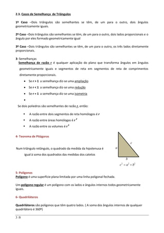 3 /8
2.3. Casos de Semelhança de Triângulos
1º Caso –Dois triângulos são semelhantes se têm, de um para o outro, dois ângulos
geometricamente iguais.
2º Caso –Dois triângulos são semelhantes se têm, de um para o outro, dois lados proporcionais e o
ângulo por eles formado geometricamente igual
3º Caso –Dois triângulos são semelhantes se têm, de um para o outro, os três lados diretamente
proporcionais.
3- Semelhanças
Semelhança de razão r é qualquer aplicação do plano que transforma ângulos em ângulos
geometricamente iguais e segmentos de reta em segmentos de reta de comprimentos
diretamente proporcionais.
 Se r > 1 a semelhança diz-se uma ampliação
 Se r < 1 a semelhança diz-se uma redução
 Se r = 1 a semelhança diz-se uma isometria

Se dois poliedros são semelhantes de razão r, então:
 A razão entre dois segmentos de reta homólogos é r
 A razão entre áreas homólogas é r 2
 A razão entre os volumes é r3
4- Teorema de Pitágoras
Num triângulo retângulo, o quadrado da medida da hipotenusa é
igual à soma dos quadrados das medidas dos catetos
5- Polígonos
Polígono é uma superfície plana limitada por uma linha poligonal fechada.
Um polígono regular é um polígono com os lados e ângulos internos todos geometricamente
iguais.
6- Quadriláteros
Quadriláteros são polígonos que têm quatro lados. ( A soma dos ângulos internos de qualquer
quadrilátero é 360º)
 