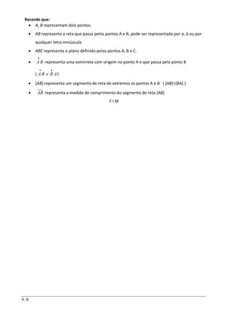 9 /8
Recorde que:
 A, B representam dois pontos.
 AB representa a reta que passa pelos pontos A e B, pode ser representada por a, b ou por
qualquer letra minúscula
 ABC representa o plano definido pelos pontos A, B e C.
 A B

representa uma semirreta com origem no ponto A e que passa pelo ponto B
( A B

B A

 )
 [AB] representa um segmento de reta de extremos os pontos A e B ( [AB]=[BA] )
 AB representa a medida de comprimento do segmento de reta [AB]
F I M
 