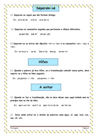 Português Página 2
 Separam-se vogais que não formam ditongo.
Ex.: pi-e-da-de vi-ú-va vo-a-do-ra
 Separam-se consoantes seguidas que pertencem a sílabas diferentes.
ex-pan-são sub-til ab-sor-ção
 Separam-se as letras dos dígrafos <rr> e <ss> e as consoantes <sc>, <sç> e
<xc>.
Ex: ar-re-pi-o os-so des-ci-da des-ça ex-cer-to
 Quando a palavra já leva hífen, se a translineação coincidir nesse ponto, deve
repetir-se o hífen na linha seguinte.
Ex: perguntou- / -lhe perguntou- / -lhe
 Quando se faz a translineação, não se deve deixar uma vogal isolada nem no
princípio nem no fim da linha.
Ex: apro-vei-tar exó-ti-co opor-tu-ni-da-de uni-for-me
 Deve ainda evitar-se a divisão de palavras como água, aí, aqui, baú, rua,
sua, ali, etc.
Separam-se
Hífen
A evitar
 