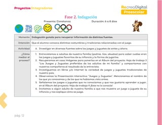 pág. 12
Preescolar
Fase 2. Indagación
Presenta: Constanza Duración: 6 a 8 días
Momento Indagación guiada para recuperar información de distintas fuentes.
Intención Que el alumno conozca distintas costumbres y tradiciones relacionadas con el juego.
Actividad 6. Investigar en diversas fuentes sobre los juegos y juguetes de antes y ahora.
¿Cómo
mediar el
proceso?
1. Entrevistemos a adultos de nuestra familia (padres, tíos, abuelos) para saber cuáles eran
los juegos y juguetes favoritos de su infancia y la forma de jugarlos.
2. Recuperemos en casa imágenes para ponerlas en el Álbum del proyecto. Hoja de trabajo 3
“Los Juegos y Juguetes preferidos de los adultos de mi familia” y compartamos con
nuestros compañeros el resultado de la entrevista.
3. Investiguemos en libros y/o internet la variedad de juegos y juguetes tradicionales de
nuestro país.
4. Observemos la Presentación interactiva “Juegos y Juguetes”. Mencionemos el nombre de
los que ya conocemos y de los que no habíamos visto antes.
5. Señalemos los juegos o juguetes que no conocíamos y que nos gustaría aprender a jugar,
en el Álbum del proyecto. Hoja de trabajo 4 ¡Este no lo conocía!
6. Invitemos a algún adulto de nuestra familia a que nos muestre un juego o juguete de su
infancia y nos explique cómo se juega.
 