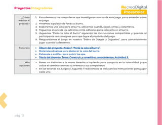 pág. 15
Preescolar
¿Cómo
mediar el
proceso?
1. Escuchemos a los compañeros que investigaron acerca de este juego, para entender cómo
se juega.
2. Pintemos el paisaje de fondo al burro.
3. Elaboremos una cola para el burro, utilicemos cuerda, papel, cintas y estambres.
4. Peguemos en uno de los extremos cinta adhesiva para colocarla en el burro.
5. Juguemos “Ponle la cola al burro” siguiendo las instrucciones compartidas y guiemos al
participante con consignas para que logre el propósito del juego.
6. Resguardamos el juego en nuestro “Sobre de Juegos y Juguetes”, para posteriormente
jugar cuando lo deseemos.
Recursos • Álbum del proyecto. Anexo 1 “Ponle la cola al burro”.
• Materiales diversos para elaborar la cola del burro.
• Paliacate o antifaz, para cubrir los ojos.
• Diario del docente. Tema: Construir y consolidar conocimientos. Actividad 9.
Más
opciones
➢ Poner un distintivo a la mano derecha o izquierda para apoyarlo en la lateralidad y que
utilice el término correcto al orientar a sus compañeros.
➢ En las tarjetas de Juegos y Juguetes Tradicionales se incluyen las instrucciones para jugar
cada uno.
 