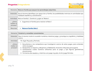 pág. 16
Preescolar
Momento Retos en familia que apoyan los aprendizajes adquiridos.
Intención Que el alumno identifique con apoyo de su familia, las posibilidades motrices en actividades que
impliquen equilibrio y coordinación.
Actividad Reto en familia 1. Construir y jugar al “Balero”.
¿Cómo
mediar el
proceso?
1. Juguemos en familia para resolver el Reto 1.
Recursos • Retos en familia. Reto 1.
Momento Construir y consolidar conocimientos.
Intención Que el alumno recite la sucesión numérica mientras juega y practique su equilibrio y habilidad
motriz.
Actividad 10. Jugar Rayuela y Perinola.
¿Cómo
mediar el
proceso?
1. Escuchemos a los compañeros que investigaron acerca de estos juegos, para entender
cómo se juegan.
2. Busquemos un espacio y dibujemos un Bebeleche, Avioncito o Rayuela para jugarlo.
3. Comentemos cuáles números utilizamos para el juego y qué figuras geométricas
encontramos.
4. Formemos dos equipos, y mientras uno juega rayuela, el otro juega Perinola.
 