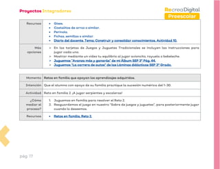 pág. 17
Preescolar
Recursos • Gises.
• Costalitos de arroz o similar.
• Perinola.
• Fichas, semillas o similar.
• Diario del docente. Tema: Construir y consolidar conocimientos. Actividad 10.
Más
opciones
➢ En las tarjetas de Juegos y Juguetes Tradicionales se incluyen las instrucciones para
jugar cada uno.
➢ Mostrar mediante un video tu equilibrio al jugar avioncito, rayuela o bebeleche.
➢ Juguemos “Avanza más y ganarás” de mi Álbum SEP 3° Pág. 44.
➢ Juguemos “La carrera de autos” de las Láminas didácticas SEP 3° Grado.
Momento Retos en familia que apoyan los aprendizajes adquiridos.
Intención Que el alumno con apoyo de su familia practique la sucesión numérica del 1-30.
Actividad Reto en familia 2. ¡A jugar serpientes y escaleras!
¿Cómo
mediar el
proceso?
1. Juguemos en familia para resolver el Reto 2.
2. Resguardemos el juego en nuestro “Sobre de juegos y juguetes”, para posteriormente jugar
cuando lo deseemos.
Recursos • Retos en familia. Reto 2.
 