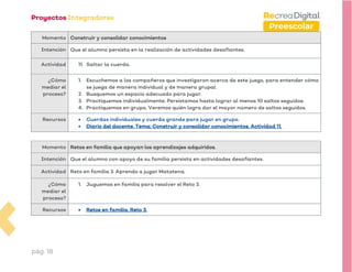 pág. 18
Preescolar
Momento Construir y consolidar conocimientos
Intención Que el alumno persista en la realización de actividades desafiantes.
Actividad 11. Saltar la cuerda.
¿Cómo
mediar el
proceso?
1. Escuchemos a los compañeros que investigaron acerca de este juego, para entender cómo
se juega de manera individual y de manera grupal.
2. Busquemos un espacio adecuado para jugar.
3. Practiquemos individualmente. Persistamos hasta lograr al menos 10 saltos seguidos.
4. Practiquemos en grupo. Veremos quién logra dar el mayor número de saltos seguidos.
Recursos • Cuerdas individuales y cuerda grande para jugar en grupo.
• Diario del docente. Tema: Construir y consolidar conocimientos. Actividad 11.
Momento Retos en familia que apoyan los aprendizajes adquiridos.
Intención Que el alumno con apoyo de su familia persista en actividades desafiantes.
Actividad Reto en familia 3. Aprendo a jugar Matatena.
¿Cómo
mediar el
proceso?
1. Juguemos en familia para resolver el Reto 3.
Recursos • Retos en familia. Reto 3.
 