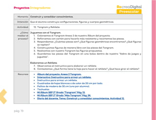 pág. 19
Preescolar
Momento Construir y consolidar conocimientos.
Intención Que el alumno construya configuraciones, figuras y cuerpos geométricos.
Actividad 12. Tangram y Rehilete.
¿Cómo
mediar el
proceso?
Juguemos con el Tangram.
1. Coloreemos el Tangram Anexo 2 de nuestro Álbum del proyecto.
2. Reforcemos con cartón para hacerlo más resistente y recortemos las piezas.
3. Respondamos: ¿Cuántas piezas son? ¿Qué figuras geométricas encontramos? ¿Qué figuras
se repiten?
4. Construyamos figuras de manera libre con las piezas del Tangram.
5. Realicemos con nuestro Tangram las figuras propuestas.
6. Guardemos las piezas del Tangram en una bolsa dentro de nuestro “Sobre de juegos y
juguetes”.
Elaboremos un Rehilete.
7. Observemos el instructivo para elaborar un rehilete.
8. Contestemos: ¿Qué forma tiene la hoja para hacer el rehilete? ¿Qué hace girar el rehilete?
Recursos • Álbum del proyecto. Anexo 2 Tangram.
• Interactivo: Instructivo para armar un rehilete.
• Instructivo para armar un rehilete.
• Cuadrados de hojas blancas o de color de 20 cm por lado.
• Palitos de madera de 30 cm (uno por alumno).
• Tachuelas.
• Mi Álbum SEP 2° Grado “Tangram” Pág. 13.
• Mi Álbum SEP 2° Grado “Más Tangram” Pág. 34.
• Diario del docente. Tema: Construir y consolidar conocimientos. Actividad 12.
 