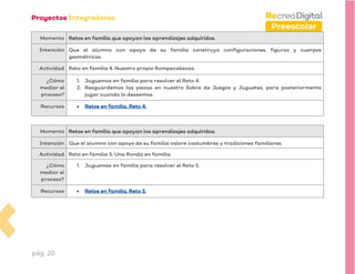 pág. 20
Preescolar
Momento Retos en familia que apoyan los aprendizajes adquiridos.
Intención Que el alumno con apoyo de su familia construya configuraciones, figuras y cuerpos
geométricos.
Actividad Reto en familia 4. Nuestro propio Rompecabezas.
¿Cómo
mediar el
proceso?
1. Juguemos en familia para resolver el Reto 4.
2. Resguardemos las piezas en nuestro Sobre de Juegos y Juguetes, para posteriormente
jugar cuando lo deseemos.
Recursos • Retos en familia. Reto 4.
Momento Retos en familia que apoyan los aprendizajes adquiridos.
Intención Que el alumno con apoyo de su familia valore costumbres y tradiciones familiares.
Actividad Reto en familia 5. Una Ronda en familia.
¿Cómo
mediar el
proceso?
1. Juguemos en familia para resolver el Reto 5.
Recursos • Retos en familia. Reto 5.
 