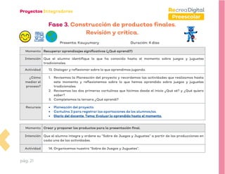 pág. 21
Preescolar
Fase 3. Construcción de productos finales.
Revisión y crítica.
Presenta: Kauyumary Duración: 4 días
Momento Recuperar aprendizajes significativos (¿Qué aprendí?)
Intención Que el alumno identifique lo que ha conocido hasta el momento sobre juegos y juguetes
tradicionales.
Actividad 13. Dialogar y reflexionar sobre lo que aprendimos jugando.
¿Cómo
mediar el
proceso?
1. Revisemos la Planeación del proyecto y recordemos las actividades que realizamos hasta
este momento y reflexionemos sobre lo que hemos aprendido sobre juegos y juguetes
tradicionales.
2. Revisemos las dos primeras cartulinas que hicimos desde el inicio ¿Qué sé? y ¿Qué quiero
saber?
3. Completemos la tercera ¿Qué aprendí?
Recursos • Planeación del proyecto.
• Cartulina 3 para registrar las aportaciones de los alumnos/as.
• Diario del docente. Tema: Evaluar lo aprendido hasta el momento.
Momento Crear y proponer los productos para la presentación final.
Intención Que el alumno integre y ordene su “Sobre de Juegos y Juguetes” a partir de las producciones en
cada una de las actividades.
Actividad 14. Organicemos nuestro “Sobre de Juegos y Juguetes”.
 