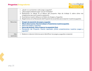 pág. 23
Preescolar
• ¿Quién va a presentar cada juego o juguete?
• ¿Qué juegos podemos jugar con los invitados?
3. Realicemos un dibujo en el Álbum del proyecto. Hoja de trabajo 5, sobre cómo nos
imaginamos que será nuestra exposición.
4. Guardemos nuestro dibujo en el Sobre de Juegos y Juguetes.
5. Registremos en la Planeación del Proyecto los acuerdos para exponer nuestros juguetes.
Recursos • Imagen de exposición de juegos y juguetes.
• Álbum del proyecto. Hoja de trabajo 5. Presentemos nuestros juguetes.
• Sobre de Juegos y Juguetes.
• Diario del docente. Tema: Preparar la exposición final.
• Planeación del Proyecto. Cuarto apartado ¿Cómo presentaremos nuestros juegos y
juguetes?
Más
opciones
➢ Elaborar o decorar letreros para identificar los juegos y juguetes a exponer.
 