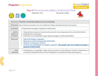 pág. 24
Preescolar
Fase 4. Presentación pública. Evaluación Final
Presenta: Tico Duración: 4 días
Momento Presentar resultados públicos de los aprendizajes.
Intención Que el alumno presente a la comunidad el trabajo realizado durante el proyecto.
Actividad 16. Exposición de juegos y juguetes tradicionales.
¿Cómo
mediar el
proceso?
1. Organicemos nuestras creaciones de acuerdo a las propuestas de la actividad anterior.
2. Expongamos los juguetes.
3. Invitemos a la comunidad a jugar algunos juegos y rondas aprendidos.
Recursos • Sobres de Juegos y Juguetes.
• Mesas para colocar los juguetes elaborados.
• Material variado para decorar.
• Letreros que identifiquen los juegos y juguetes. (Se pueden usar las Tarjetas de juegos y
juguetes tradicionales).
Más
opciones
➢ Proyectemos, si es posible, videos de los procesos y de los Retos en Familia. Coloquemos, si
es posible, fotografías de los niños trabajando en las distintas fases del proyecto.
 