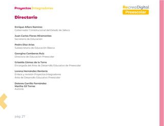pág. 27
Preescolar
Directorio
Enrique Alfaro Ramírez
Gobernador Constitucional del Estado de Jalisco
Juan Carlos Flores Miramontes
Secretario de Educación
Pedro Diaz Arias
Subsecretario de Educación Básica
Georgina Camberos Ruiz
Directora de Educación Preescolar
Griselda Gómez de la Torre
Encargada del Área de Desarrollo Educativo de Preescolar
Lorena Hernández Rentería
Enlace y revisión Proyectos Integradores
Área de Desarrollo Educativo Preescolar
Dolores Carrillo Fernández
Martha Gil Torres
Autoras
 