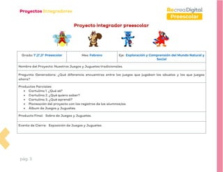pág. 3
Preescolar
Proyecto integrador preescolar
Grado: 1°,2°,3° Preescolar Mes: Febrero Eje: Exploración y Comprensión del Mundo Natural y
Social
Nombre del Proyecto: Nuestros Juegos y Juguetes tradicionales.
Pregunta Generadora: ¿Qué diferencia encuentras entre los juegos que jugaban los abuelos y los que juegas
ahora?
Productos Parciales:
• Cartulina 1. ¿Qué sé?
• Cartulina 2. ¿Qué quiero saber?
• Cartulina 3. ¿Qué aprendí?
• Planeación del proyecto con los registros de los alumnos/as.
• Álbum de Juegos y Juguetes.
Producto Final: Sobre de Juegos y Juguetes.
Evento de Cierre: Exposición de Juegos y Juguetes.
 