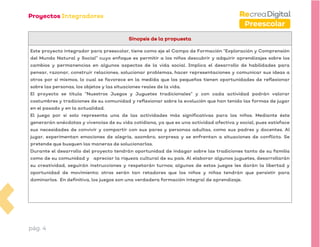 pág. 4
Preescolar
Sinopsis de la propuesta
Este proyecto integrador para preescolar, tiene como eje el Campo de Formación “Exploración y Comprensión
del Mundo Natural y Social” cuyo enfoque es permitir a los niños descubrir y adquirir aprendizajes sobre los
cambios y permanencias en algunos aspectos de la vida social. Implica el desarrollo de habilidades para
pensar, razonar, construir relaciones, solucionar problemas, hacer representaciones y comunicar sus ideas a
otros por sí mismos, lo cual se favorece en la medida que los pequeños tienen oportunidades de reflexionar
sobre las personas, los objetos y las situaciones reales de la vida.
El proyecto se titula “Nuestros Juegos y Juguetes tradicionales” y con cada actividad podrán valorar
costumbres y tradiciones de su comunidad y reflexionar sobre la evolución que han tenido las formas de jugar
en el pasado y en la actualidad.
El juego por sí solo representa una de las actividades más significativas para los niños. Mediante éste
generarán anécdotas y vivencias de su vida cotidiana, ya que es una actividad afectiva y social, pues satisface
sus necesidades de convivir y compartir con sus pares y personas adultas, como sus padres y docentes. Al
jugar, experimentan emociones de alegría, asombro, sorpresa y se enfrentan a situaciones de conflicto. Se
pretende que busquen las maneras de solucionarlas.
Durante el desarrollo del proyecto tendrán oportunidad de indagar sobre las tradiciones tanto de su familia
como de su comunidad y apreciar la riqueza cultural de su país. Al elaborar algunos juguetes, desarrollarán
su creatividad, seguirán instrucciones y respetarán turnos; algunos de estos juegos les darán la libertad y
oportunidad de movimiento; otros serán tan retadores que los niños y niñas tendrán que persistir para
dominarlos. En definitiva, los juegos son una verdadera formación integral de aprendizaje.
 