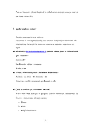 Para nos ligarmos à Internet é necessário estabelecer um contrato com uma empresa

   que preste esse serviço.




9- Qual a função do modem?



   O modem serve para conectar a internet.

   Ele converte os sinais digitais do computador em sinais analógicos para transmiti-los pela

   linha telefónica. Ele também faz o contrário, recebe sinal analógico e o transforma em

   digital.

10- No endereço www.economia.publico.pt, qual é o serviço, quais os subdomínios e

   qual o domínio?

   Domínio: PT

   Sub-Domínio: público e economia.

   Serviço: www

11- Indica 3 domínios de países e 3 domínios de entidades?

   Austrália – au. Brasil – br. Alemanha – de.

   Comerciais-com Governamentais-gov Educativos-edu



12- Quais os serviços que conheces na internet?

   World Wide Web, Serviços de pesquisa, Correio electrónico, Transferência de

   ficheiros e Conversação interactiva como:

        a. Fóruns

        b. Chats

        c. Grupos de discussão




                                              2
 