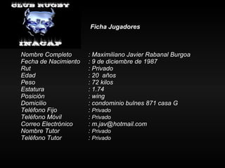 Ficha Jugadores Nombre Completo : Maximiliano Javier Rabanal Burgoa Fecha de Nacimiento : 9 de diciembre de 1987 Rut : Privado Edad : 20  años Peso : 72 kilos Estatura   : 1.74 Posición  : wing Domicilio : condominio bulnes 871 casa G  Teléfono Fijo :  Privado Teléfono Móvil :  Privado Correo Electrónico : m.jav@hotmail.com Nombre Tutor :  Privado Teléfono Tutor  :  Privado 