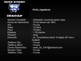 Ficha Jugadores Nombre Completo : Sebastián Leonardo pérez rojas  Fecha de Nacimiento : 23 de febrero de 1993 Rut :  Privado Edad : 15 años Peso : 76 kilos Estatura   : 1.76 metros Posición  : wing Domicilio : av. Curanilahue block 10 depto 201 lan-c  hualpén Teléfono Fijo :  Privado Teléfono Móvil :  Privado Correo Electrónico : seba_lof_1001@hotmail.com Nombre Tutor :  Privado Teléfono Tutor  :  Privado 