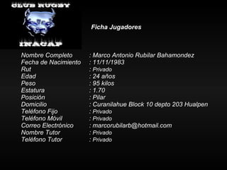 Ficha Jugadores Nombre Completo : Marco Antonio Rubilar Bahamondez Fecha de Nacimiento : 11/11/1983 Rut :  Privado Edad : 24 años Peso : 95 kilos Estatura   : 1.70 Posición  : Pilar Domicilio : Curanilahue Block 10 depto 203 Hualpen Teléfono Fijo :  Privado Teléfono Móvil :  Privado Correo Electrónico : marcorubilarb@hotmail.com Nombre Tutor :  Privado Teléfono Tutor  :  Privado 