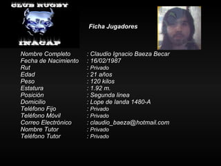 Ficha Jugadores Nombre Completo : Claudio Ignacio Baeza Becar Fecha de Nacimiento : 16/02/1987 Rut :  Privado Edad : 21 años Peso : 120 kilos Estatura   : 1.92 m. Posición  : Segunda linea Domicilio : Lope de landa 1480-A Teléfono Fijo :  Privado Teléfono Móvil :  Privado Correo Electrónico : claudio_baeza@hotmail.com Nombre Tutor :  Privado Teléfono Tutor  :  Privado 