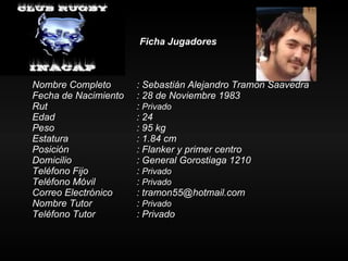 Ficha Jugadores Nombre Completo : Sebastián Alejandro Tramon Saavedra Fecha de Nacimiento : 28 de Noviembre 1983 Rut :  Privado Edad : 24 Peso : 95 kg Estatura   : 1.84 cm Posición  : Flanker y primer centro Domicilio : General Gorostiaga 1210 Teléfono Fijo :  Privado Teléfono Móvil :  Privado Correo Electrónico : tramon55@hotmail.com Nombre Tutor :  Privado Teléfono Tutor  : Privado 