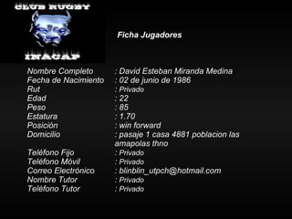 Ficha Jugadores Nombre Completo : David Esteban Miranda Medina Fecha de Nacimiento : 02 de junio de 1986 Rut :  Privado Edad : 22 Peso : 85 Estatura   : 1.70 Posición  : win forward Domicilio : pasaje 1 casa 4881 poblacion las  amapolas thno Teléfono Fijo :  Privado Teléfono Móvil :  Privado Correo Electrónico : blinblin_utpch@hotmail.com Nombre Tutor :  Privado Teléfono Tutor  :  Privado 