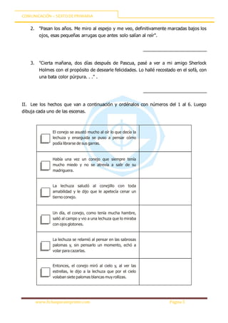 COMUNICACIÓN – SEXTODEPRIMARIA
www.fichasparaimprimir.com Página 5
2. "Pasan los años. Me miro al espejo y me veo, definitivamente marcadas bajos los
ojos, esas pequeñas arrugas que antes solo salían al reír".
_________________________
3. "Cierta mañana, dos días después de Pascua, pasé a ver a mi amigo Sherlock
Holmes con el propósito de desearle felicidades. Lo hallé recostado en el sofá, con
una bata color púrpura. . ." .
_________________________
II. Lee los hechos que van a continuación y ordénalos con números del 1 al 6. Luego
dibuja cada uno de las escenas.
El conejo se asustó mucho al oír lo que decía la
lechuza y enseguida se puso a pensar cómo
podía librarse de sus garras.
Había una vez un conejo que siempre tenía
mucho miedo y no se atrevía a salir de su
madriguera.
La lechuza saludó al conejillo con toda
amabilidad y le dijo que le apetecía cenar un
tierno conejo.
Un día, el conejo, como tenía mucha hambre,
salió al campo y vio a una lechuza que lo miraba
con ojos glotones.
La lechuza se relamió al pensar en las sabrosas
palomas y, sin pensarlo un momento, echó a
volar para cazarlas.
Entonces, el conejo miró al cielo y, al ver las
estrellas, le dijo a la lechuza que por el cielo
volaban siete palomas blancas muy rollizas.
 