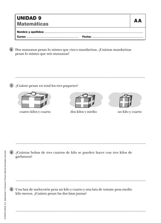 UNIDAD 9
Matemáticas

AA

Nombre y apellidos: ...................................................................................................................................
Curso: .....................................................................

6

Fecha: ....................................................................

Dos manzanas pesan lo mismo que cinco mandarinas. ¿Cuántas mandarinas
pesan lo mismo que seis manzanas?

..............................................................................................................................................
7

¿Cuánto pesan en total los tres paquetes?

cuatro kilos y cuarto

dos kilos y medio

un kilo y cuarto

© GRUPO ANAYA, S.A., Matemáticas 3.º Educación Primaria. Material fotocopiable autorizado.

..............................................................................................................................................
8

¿Cuántas bolsas de tres cuartos de kilo se pueden hacer con tres kilos de
garbanzos?

..............................................................................................................................................
9

Una lata de melocotón pesa un kilo y cuarto y una lata de tomate pesa medio
kilo menos. ¿Cuánto pesan las dos latas juntas?

..............................................................................................................................................

 