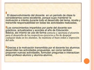   El desenvolvimiento del docente  en un período de clase lo consideramos como excelente, porque supo mantener la motivación e interés durante todo el desarrollo del tema, revela y transmite responsabilidad en todas las actividades realizadas.Los conocimientos impartidos por parte del docente son prácticos, actualizados y acordes al año de Educación Básica, así mismo se uso de forma correcta y oportuna el pizarrón para el desarrollo de los respectivos ejercicios a fin de despejar cualquier duda en los alumnos. Se mantiene el buen orden e impresión del aula.  Gracias a la motivación transmitida por el docente los alumnos  desarrollan las actividades propuestas, así como también proponen nuevas actividades, formulan preguntas e interactúan entre profesor-alumno y alumno-alumno. 