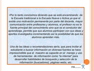 Por lo tanto concluimos diciendo que se está encaminando  de la Escuela tradicional a la Escuela Nueva o Activa ya que el existe una motivación permanente por parte del docente, mayor comunicación entre profesores y alumnos, el profesor no es la fuente principal del conocimiento sino que es el conductor del aprendizaje, permite que sus alumnos participen con sus ideas y aportes investigados incrementando así la posibilidad de que los alumnos aprendan más.Una de las ideas o recomendaciones sería, que para incitar al estudiante a buscar información en diversas fuentes se hace imprescindible que el  maestro se capacite en el  manejo y uso de herramientas  de información como “la internet” para desarrollar habilidades de búsqueda y selección de la información (buscadores), páginas webs, etc.Fin………..