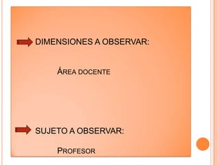 	DIMENSIONES A OBSERVAR:		Área docente	SUJETO A OBSERVAR:		ProfesorintroducciónLos mejores instructores se ven a sí mismos como guías. Ellos comparten lo que saben, pero entienden que ellos no son el punto focal. Sus estudiantes sí lo son.Un buen maestro necesita conocer a las personas a las que va a enseñar – sus talentos, su experiencia previa y sus necesidades. De otra manera, ¿cómo puede  estar seguro de lo que ellos ya conocen y de lo que necesitan saber?La diferencia entre un buen profesor y un gran profesor no es su experiencia o su conocimiento. Tiene que ver con su pasión. Pasión por el tema, pasión por enseñarEl acto de enseñar requiere el coraje de explorar su propio sentido de identidad. Si usted no sabe quién es usted,  no puede conocer completamente a sus estudiantes y no podrá conectarse con ellos. La gente recurre a técnicas para lograrlo hasta que descubren su propia forma de ser profesor.