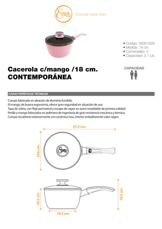 CARACTERÍSTICAS TÉCNICAS
Cocinar hace bien
• Código: 38351929
• Medida: 18 cm
• Comensales: 2
• Capacidad: 2,1 Lts.
CAPACIDAD
Cacerola c/mango /18 cm.
CONTEMPORÁNEA
37.2 cm.
13.2 cm.
19.6
cm.
10.3
cm.
15.2
cm.
Cuerpo fabricado en aleación de aluminio fundido.
El mango, de buena ergonomía, ofrece gran seguridad en situación de uso.
Tapa de vidrio, con fleje perimetral y escape de vapor en acero inoxidable de primera calidad.
Perilla y mango fabricados en polímero de ingeniería de gran resistencia mecánica y térmica.
Cuerpo recubierto exteriormente con cerámica rosa, interior antiadherente color negro.
 