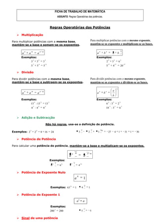 FICHA DE TRABALHO DE MATEMÁTICA
                                                                   ASSUNTO: Regras Operatórias das potências.



                                                       Regras Operatórias das Potências

    Multiplicação

Para multiplicar potências com a mesma base,                                                                         Para multiplicar potências com o mesmo expoente,
mantém-se a base e somam-se os expoentes.                                                                            mantêm-se os expoentes e multiplicam-se as bases.

          n       m                   n m                                                                                     n             n                                n
      a       a                   a                                                                                       a             b               a            b
      Exemplos:                                                                                                          Exemplos:
                      3           2           5                                                                                                 3           3            3
                  3           3           3                                                                                                 2           3            6
                      7           4           11                                                                                                17          17                   17
                  5           5           5                                                                                                 5           4                20

    Divisão

Para dividir potências com a mesma base,                                                                             Para dividir potências com o mesmo expoente,
mantém-se a base e subtraem-se os expoentes.                                                                         mantém-se os expoentes e dividem-se as bases.

                                                                                                                                                                 n
          n       m                   n m                                                                                     n             n           a
      a       a                   a                                                                                       a             b
                                                                                                                                                        b
      Exemplos:                                                                                                          Exemplos:
                          5           2            3                                                                                            3       3                3
                  13 : 13                     13                                                                                            6 :3                     2
                      7           4           3                                                                                                     7       7                7
                  4 :4                    4                                                                                                 18 : 3                       6


    Adição e Subtracção

                                              Não há regras, usa-se a definição de potência.

                                                                                                        3            2            100
Exemplos: 2
              3               4
                          2           8 16             24                                          3            2          1                    27          4        1            31   1   30

    Potência de Potência

Para calcular uma potência de potência, mantém-se a base e multiplicam-se os expoentes.

                                                                                   n       m                    n m
                                                                              a                             a
                                                       Exemplos:
                                                           3   2         6         7   3               21
                                                       6             6        4                    4

    Potência de Expoente Nulo
                                                                                               0
                                                                                       a                    1
                                                                                                            0
                                                       Exemplos: 63
                                                                               0
                                                                                           1            4        1

    Potência de Expoente 1


                                                       Exemplos:
                                                               1                                            1
                                                       200          200                                 5           5

    Sinal de uma potência
 