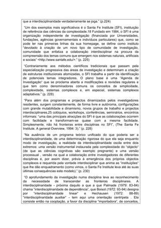 que a interdisciplinaridade verdadeiramente se joga.” (p.224)
“Um dos exemplos mais significativos é o Santa Fe Institute (SFI), instituição
de referência das ciências da complexidade.18 Fundado em 1984, o SFI é uma
organização independente de investigação (financiada por Universidades,
fundações, agências governamentais e indivíduos particulares) que, como se
pode ler nas primeiras linhas da sua homepage, se define como instituto
“devotado à criação de um novo tipo de comunidade de investigação,
comunidade que enfatiza a colaboração interdisciplinar na procura da
compreensão dos temas comuns que emergem nos sistemas naturais, artificiais
e sociais” <http://www.santafe.edu/>.” (p. 225)
“Contrariamente aos métodos científicos tradicionais que passam pela
especialização progressiva das áreas de investigação e determinam a criação
de estruturas institucionais atomizadas, o SFI trabalha a partir da identificação
de potenciais temas integradores. O plano base é uma “Agenda de
Investigação“ que se proclama aberta a modificações e revisões regulares e
que tem como denominadores comuns os conceitos de simplicidade,
complexidade, sistemas complexos e, em especial, sistemas complexos
adaptativos.” (p. 228)
“Para além dos programas e projectos dinamizados pelos investigadores
residentes, surgem constantemente, de forma livre e autónoma, configurações
com grande mutabilidade e dinamismo, novos grupos de trabalho e projectos
interdisciplinares,25 colóquios, workshops, conferências, seminários, encontros
informais: “uma das principais atracções do SFI é que as colaborações ocorrem
com facilidade e transformam-se quase com a mesma facilidade.
Simplesmente, não há fronteiras entre disciplinas no SFI”, (The Santa Fe
Institute. A general Overview, 1994: 3).” (p. 228)
“Na ausência de um programa teórico unificado do que poderia ser a
interdisciplinaridade, de uma determinação rigorosa do que ela seja enquanto
modo de investigação, a realidade da interdisciplinaridade oscila entre dois
extremos: uma versão instrumental instaurada pela complexidade do “objecto“
(de que as ciências cognitivas são exemplo pregnante) e uma versão
processual , versão na qual a colaboração entre investigadores de diferentes
disciplinas é, por assim dizer, prévia à emergência dos próprios objectos
complexos e requerida pela vontade interdisciplinar que anima as “instituições“
que lhe dão enquadramento (como vimos, o Santa Fe Institute leva até às suas
últimas consequências este modelo).” (p. 230)
“O aprofundamento da investigação numa disciplina leva ao reconhecimento
da necessidade de transcender as fronteiras disciplinares. A
interdisciplinaridade - próxima daquilo a que a que Palmade (1979: 83-84)
chama “interdisciplinaridade de dependência”, que Boisot (1972: 93-94) designa
por “interdisciplinaridade linear“ e Hechausen (1972: 88-89)
“interdisciplinaridade auxiliar“ - tem aqui uma orientação centrípeta . Ela
consiste então na cooptação, a favor da disciplina “importadora“, de conceitos,
 