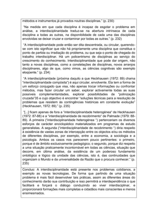 métodos e instrumentos já provados noutras disciplinas.” (p. 230)
“Na medida em que cada disciplina é incapaz de esgotar o problema em
análise, a interdisciplinaridade traduz-se na abertura intrínseca de cada
disciplina a todas as outras, na disponibilidade de cada uma das disciplinas
envolvidas se deixar cruzar e contaminar por todas as outras.” (p. 232)
“A interdisciplinaridade pode então ser dita descentrada, ou circular, querendo-
se com isto significar que não há propriamente uma disciplina que constitua o
ponto de partida ou irradiação do problema, ou que seja o ponto de chegada do
trabalho interdisciplinar. Há um policentrismo de disciplinas ao serviço do
crescimento do conhecimento. Interdisciplinaridade que pode dar origem, não
tanto a novas disciplinas, como a constelações de disciplinas, novos arranjos
disciplinares, algo de que, como vimos, as ciências cognitivas são exemplo
eloqüente.” (p. 234)
“A interdisciplinaridade (próxima daquilo a que Heckhausen (1972: 89) chama
“interdisciplinaridade compósita”) é aqui circular, envolvente. Ela tem a forma de
um esforço conjugado que visa, não apenas trocar informações ou confrontar
métodos, mas fazer circular um saber, explorar activamente todas as suas
possíveis complementaridades, explorar possibilidades de “polinização
cruzada”35 e cujo objectivo é encontrar “soluções técnicas para a resolução de
problemas que resistem às contingências históricas em constante evolução”
(Heckhausen, 1972: 89).” (p. 235)
“[...] ficam apenas de fora a “interdisciplinaridade heterogénea“ de Heckhausen
(1972: 87-88) e a “interdisciplinaridade de recobrimento“ de Palmade (1979: 88-
89). À primeira (“interdisciplinaridade heterogénea “) pertenceriam os diversos
esforços de carácter enciclopédico materializados em programas de estudo
generalistas. A segunda (“interdisciplinaridade de recobrimento “) diria respeito
à existência de vastas zonas de intercepção entre os objectos e/ou os métodos
de diferentes disciplinas, por exemplo, entre a economia, a sociologia e a
psicologia. Ambos os casos nos parecerem pouco pertinentes: o primeiro,
porque é de âmbito exclusivamente pedagógico; o segundo, porque diz respeito
a uma situação praticamente incontornável em todas as ciências, situação que
decorre, em última análise, da existência de um poderoso fundamento
ontológico e lógico da unidade das ciências, isto é, das continuidades que
organizam o Mundo e da universalidade da Razão que o procura conhecer.” (p.
235)
Concluo: A interdisciplinaridade está presente nos problemas cotidianos, a
exemplo as novas tecnologias. De forma que partindo de uma situação
problema é mais fácil desenvolver tais práticas, assim as diferentes áreas do
conhecimento darão sua contribuição e isso permitirá a interdependência o que
facilitará e forçará o diálogo conduzindo ao viver interdisciplinar, e
proporcionará formações mais completas e cidadãos mais conscientes e menos
ensimesmados.
 