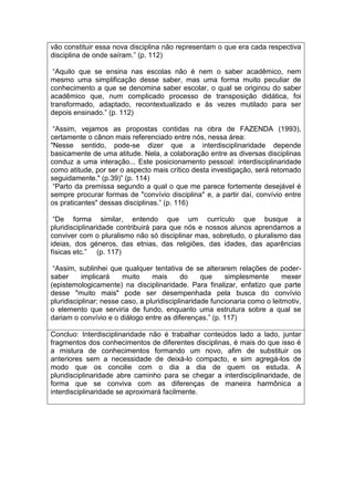 vão constituir essa nova disciplina não representam o que era cada respectiva
disciplina de onde saíram.” (p. 112)
“Aquilo que se ensina nas escolas não é nem o saber acadêmico, nem
mesmo uma simplificação desse saber, mas uma forma muito peculiar de
conhecimento a que se denomina saber escolar, o qual se originou do saber
acadêmico que, num complicado processo de transposição didática, foi
transformado, adaptado, recontextualizado e às vezes mutilado para ser
depois ensinado.” (p. 112)
“Assim, vejamos as propostas contidas na obra de FAZENDA (1993),
certamente o cânon mais referenciado entre nós, nessa área:
"Nesse sentido, pode-se dizer que a interdisciplinaridade depende
basicamente de uma atitude. Nela, a colaboração entre as diversas disciplinas
conduz a uma interação... Este posicionamento pessoal: interdisciplinaridade
como atitude, por ser o aspecto mais crítico desta investigação, será retomado
seguidamente." (p.39)” (p. 114)
“Parto da premissa segundo a qual o que me parece fortemente desejável é
sempre procurar formas de "convívio disciplina" e, a partir daí, convívio entre
os praticantes" dessas disciplinas.” (p. 116)
“De forma similar, entendo que um currículo que busque a
pluridisciplinaridade contribuirá para que nós e nossos alunos aprendamos a
conviver com o pluralismo não só disciplinar mas, sobretudo, o pluralismo das
ideias, dos géneros, das etnias, das religiões, das idades, das aparências
físicas etc.” (p. 117)
“Assim, sublinhei que qualquer tentativa de se alterarem relações de poder-
saber implicará muito mais do que simplesmente mexer
(epistemologicamente) na disciplinaridade. Para finalizar, enfatizo que parte
desse "muito mais" pode ser desempenhada pela busca do convívio
pluridisciplinar; nesse caso, a pluridisciplinaridade funcionaria como o leitmotiv,
o elemento que serviria de fundo, enquanto uma estrutura sobre a qual se
dariam o convívio e o diálogo entre as diferenças.” (p. 117)
Concluo: Interdisciplinaridade não é trabalhar conteúdos lado a lado, juntar
fragmentos dos conhecimentos de diferentes disciplinas, é mais do que isso é
a mistura de conhecimentos formando um novo, afim de substituir os
anteriores sem a necessidade de deixá-lo compacto, e sim agregá-los de
modo que os concilie com o dia a dia de quem os estuda. A
pluridisciplinaridade abre caminho para se chegar a interdisciplinaridade, de
forma que se conviva com as diferenças de maneira harmônica a
interdisciplinaridade se aproximará facilmente.
 