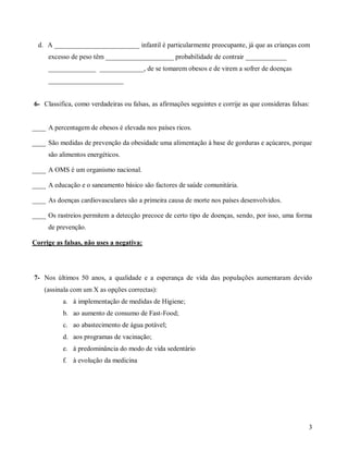 d. A _________________________ infantil é particularmente preocupante, já que as crianças com
excesso de peso têm ____________________ probabilidade de contrair ____________
______________ _____________, de se tomarem obesos e de virem a sofrer de doenças
______________________

6- Classifica, como verdadeiras ou falsas, as afirmações seguintes e corrije as que consideras falsas:

____ A percentagem de obesos é elevada nos países ricos.
____ São medidas de prevenção da obesidade uma alimentação à base de gorduras e açúcares, porque
são alimentos energéticos.
____ A OMS é um organismo nacional.
____ A educação e o saneamento básico são factores de saúde comunitária.
____ As doenças cardiovasculares são a primeira causa de morte nos países desenvolvidos.
____ Os rastreios permitem a detecção precoce de certo tipo de doenças, sendo, por isso, uma forma
de prevenção.
Corrige as falsas, não uses a negativa:

7- Nos últimos 50 anos, a qualidade e a esperança de vida das populações aumentaram devido
(assinala com um X as opções correctas):
a. à implementação de medidas de Higiene;
b. ao aumento de consumo de Fast-Food;
c. ao abastecimento de água potável;
d. aos programas de vacinação;
e. à predominância do modo de vida sedentário
f. à evolução da medicina

3

 