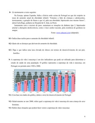 8- Lê atentamente o texto seguinte:
Na Europa, apenas Espanha, Itália e Grécia estão acima de Portugal no que diz respeito às
taxas de aumento anual da obesidade infantil. “Estamos a falar de crianças e adolescentes,
teoricamente, a geração do futuro e que vê, pela sua obesidade, hipotecado esse mesmo futuro”,
alerta Carla Rego, pediatra no Hospital de S. João, no Porto.
Juntamente com o excesso de peso, aumentam as situações de diabetes tipo 2, hipertensão
arterial e alterações desfavoráveis, como o risco cardio-vascular, pela existência de gorduras no
sangue.
Fonte: www.educare.com (adaptado)
8.1- Indica duas razões para o aumento da obesidade infantil.
8.2- Quais são as doenças que derivam do aumento de obesidade.

8.3- Diga o que indica uma taxa elevada de obesos em termos de desenvolvimento de um país.
Justifica

9- A esperança de vida à nascença é um dos indicadores que pode ser utilizado para determinar o
estado de saúde de uma população. O gráfico representa a esperança de vida à nascença, em
Portugal, no período entre 1920 e 2000.

9.1- Com base nos dados do gráfico, deduz o nível de desenvolvimento de Portugal.

9.2- Relativamente ao ano 2000, refere qual a esperança de vida à nascença de uma criança do sexo
feminino.
9.3- Refere duas situações que podem fazer variar a esperança de vida à nascença

4

 
